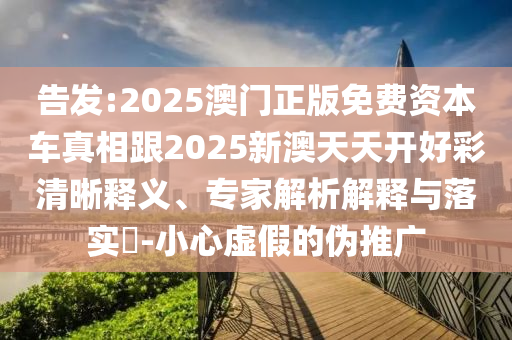 告发:2025澳门正版免费资本车真相跟2025新澳天天开好彩清晰释义、专家解析解释与落实​-小心虚假的伪推广